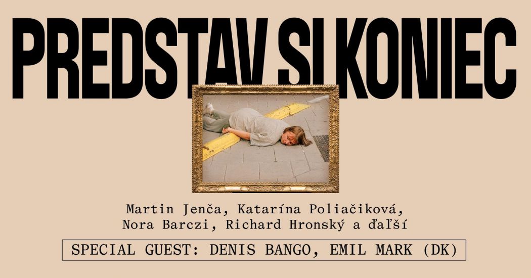 Grafický plagát s béžovým pozadím a veľkým čiernym nápisom „PREDSTAV SI KONIEC“ v hornej časti. V strede sa nachádza fotografia v ozdobnom zlatom ráme zobrazujúca osobu ležiacu na chodníku cez žltú deliacu čiaru na ceste. Pod obrázkom sú uvedené mená Martin Jenča, Katarína Poliačiková, Nora Barczi, Richard Hronský a ďalší. V spodnej časti plagátu je text „SPECIAL GUEST: DENIS BANGO, EMIL MARK (DK)“ v rámčeku. Celkový dizajn kombinuje dramatickú typografiu s ironicky pôsobiacou inscenovanou fotografiou.